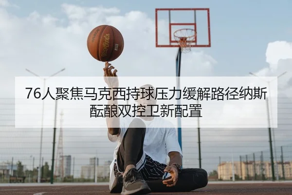 76人聚焦马克西持球压力缓解路径纳斯酝酿双控卫新配置