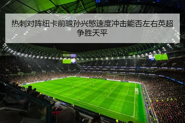 热刺对阵纽卡前瞻孙兴慜速度冲击能否左右英超争胜天平