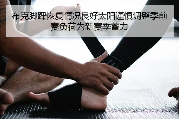 布克脚踝恢复情况良好太阳谨慎调整季前赛负荷为新赛季蓄力
