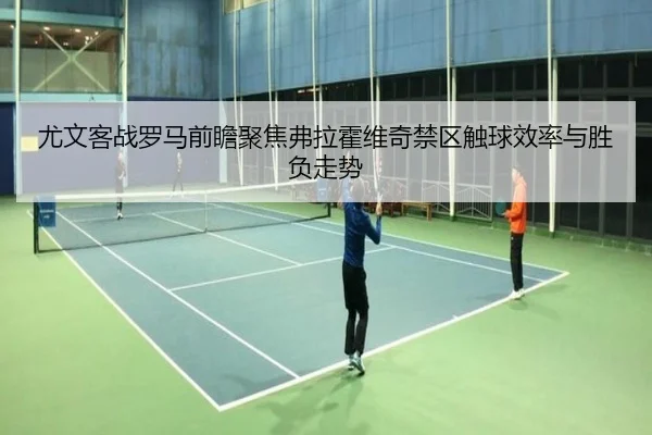 尤文客战罗马前瞻聚焦弗拉霍维奇禁区触球效率与胜负走势