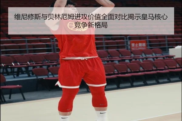 维尼修斯与贝林厄姆进攻价值全面对比揭示皇马核心竞争新格局